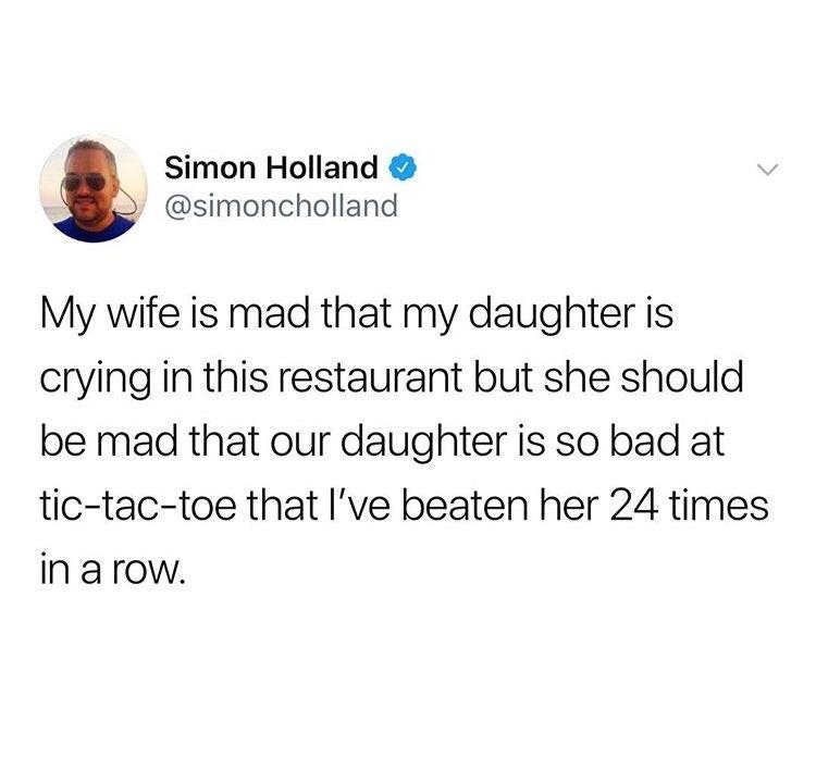 everyone has a crush on me - Simon Holland My wife is mad that my daughter is crying in this restaurant but she should be mad that our daughter is so bad at tictactoe that I've beaten her 24 times in a row.