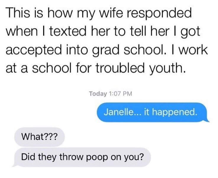 angle - This is how my wife responded when I texted her to tell her I got accepted into grad school. I work at a school for troubled youth. Today Janelle... it happened. What??? Did they throw poop on you?