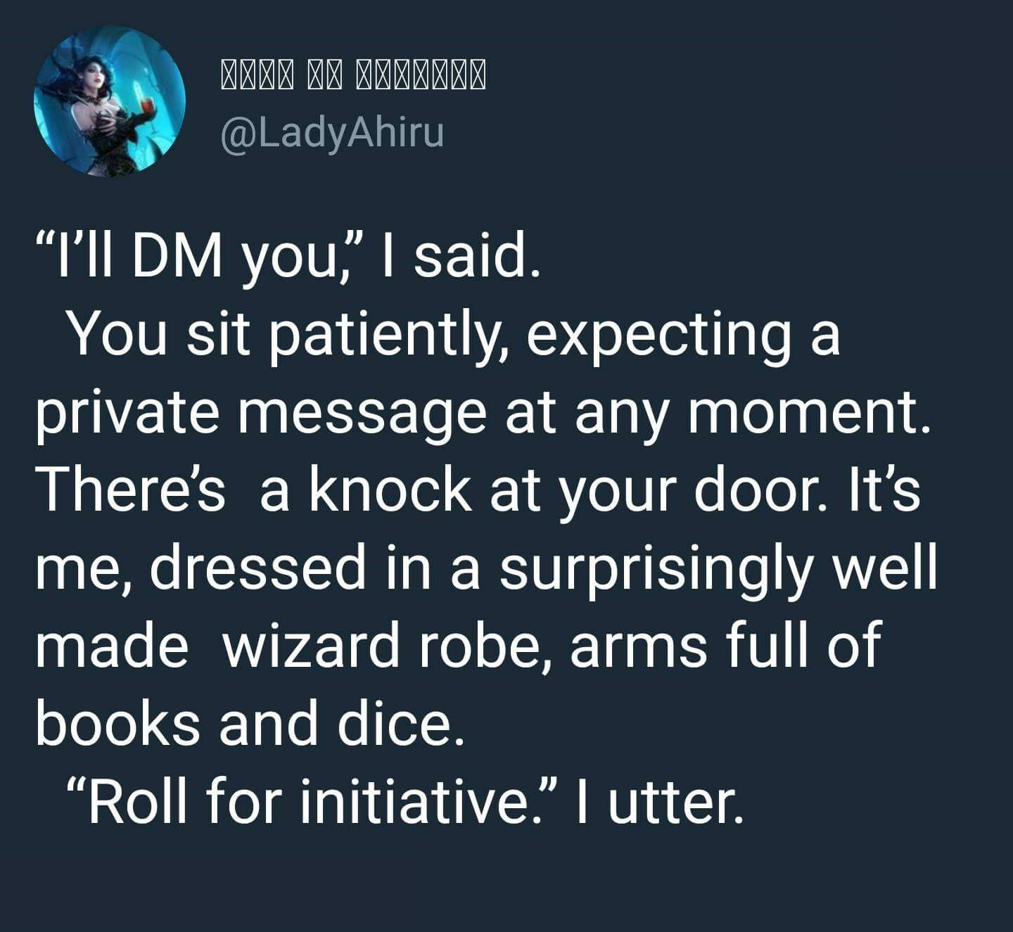 Stranger Things - Qqqqqqqqqqq "I'll Dm you," I said. You sit patiently, expecting a private message at any moment, There's a knock at your door. It's me, dressed in a surprisingly well made wizard robe, arms full of books and dice. "Roll for initiative." 