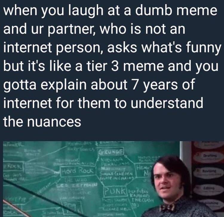 you have to explain a tier 3 meme - when you laugh at a dumb meme and ur partner, who is not an internet person, asks what's funny but it's a tier 3 meme and you gotta explain about 7 years of internet for them to understand the nuances Grunge Hard Rock s