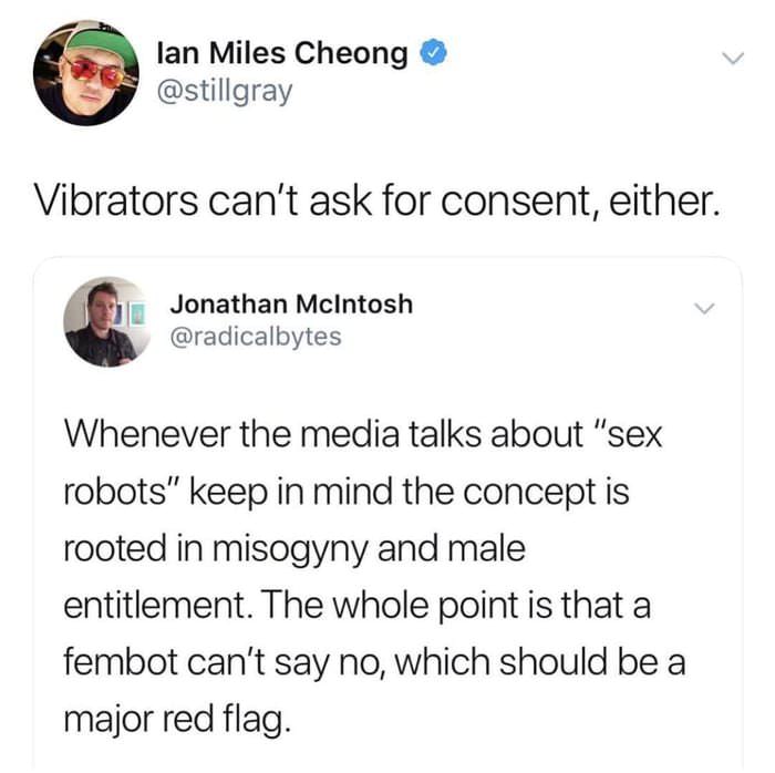 lan Miles Cheong Vibrators can't ask for consent, either. Jonathan McIntosh Whenever the media talks about "sex robots" keep in mind the concept is rooted in misogyny and male entitlement. The whole point is that a fembot can't say no, which should be a…