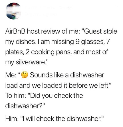 document - AirBnB host review of me "Guest stole my dishes. I am missing 9 glasses, 7 plates, 2 cooking pans, and most of my silverware." Me Sounds a dishwasher load and we loaded it before we left To him "Did you check the dishwasher?" Him "I will check 