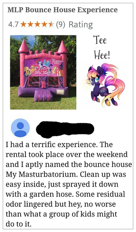 cartoon - Mlp Bounce House Experience 4.7 9 Rating Tee Hee! Bon I had a terrific experience. The rental took place over the weekend and I aptly named the bounce house My Masturbatorium. Clean up was easy inside, just sprayed it down with a garden hose. So