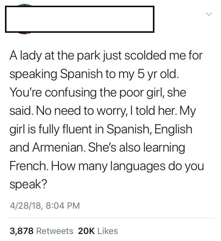 liars - angle - A lady at the park just scolded me for speaking Spanish to my 5 yr old. You're confusing the poor girl, she said. No need to worry, I told her. My girl is fully fluent in Spanish, English and Armenian. She's also learning French. How many 