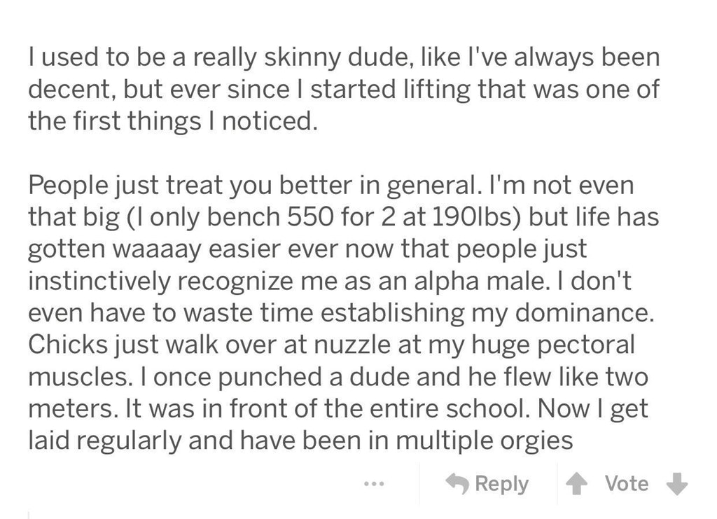 liars - angle - Tused to be a really skinny dude, I've always been decent, but ever since I started lifting that was one of the first things I noticed. People just treat you better in general. I'm not even that big I only bench 550 for 2 at 190lbs but lif