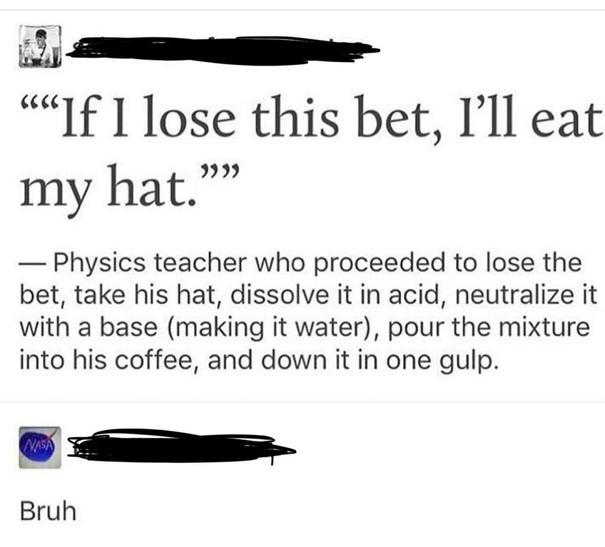 liars - angle - If I lose this bet, l'll eat my hat." Physics teacher who proceeded to lose the bet, take his hat, dissolve it in acid, neutralize it with a base making it water, pour the mixture into his coffee, and down it in one gulp. Bruh