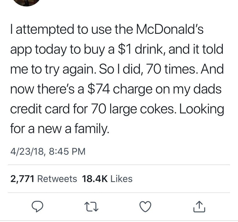 liars - number - Tattempted to use the McDonald's app today to buy a $1 drink, and it told me to try again. Soldid, 70 times. And now there's a $74 charge on my dads credit card for 70 large cokes. Looking for a new a family. 42318, 2,771