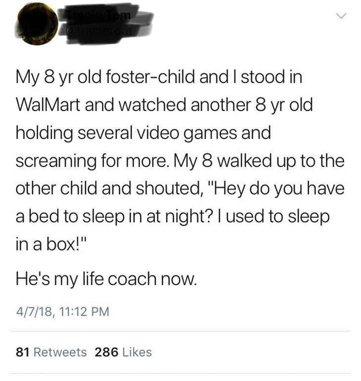 liars - angle - Am My 8 yr old fosterchild and I stood in Walmart and watched another 8 yr old holding several video games and screaming for more. My 8 walked up to the other child and shouted, "Hey do you have a bed to sleep in at night? I used to sleep 
