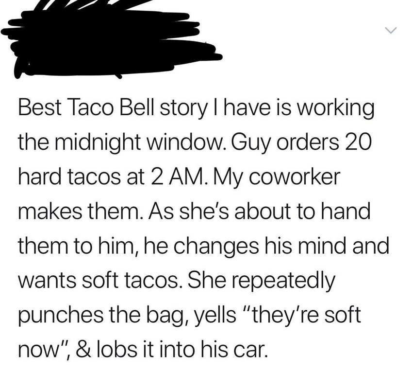 liars - dont trust girls - Best Taco Bell story I have is working the midnight window. Guy orders 20 hard tacos at 2 Am. My coworker makes them. As she's about to hand them to him, he changes his mind and wants soft tacos. She repeatedly punches the bag, 