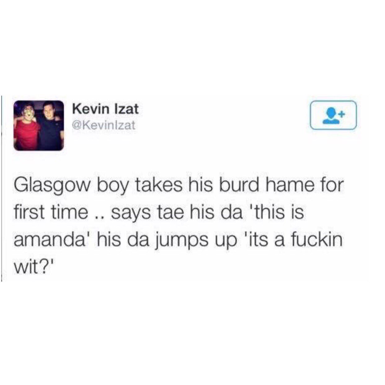 multimedia - Kevin Izat Glasgow boy takes his burd hame for first time .. says tae his da 'this is amanda' his da jumps up 'its a fuckin wit?'