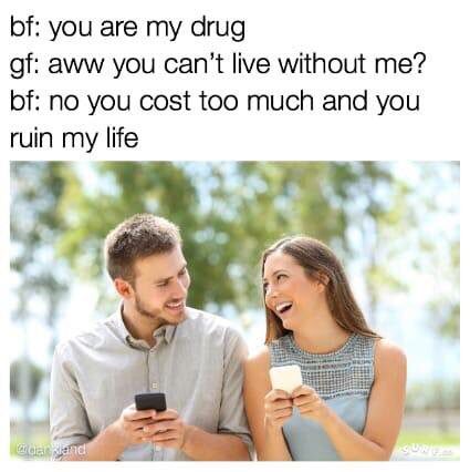 you are my drug meme - bf you are my drug gf aww you can't live without me? bf no you cost too much and you ruin my life