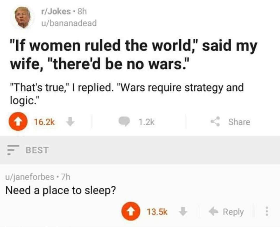 if women ruled the world there would - rJokes . 8h ubananadead "If women ruled the world," said my wife, "there'd be no wars." "That's true," I replied. "Wars require strategy and logic." 16.2 1.2% Best ujaneforbes .7h Need a place to sleep?