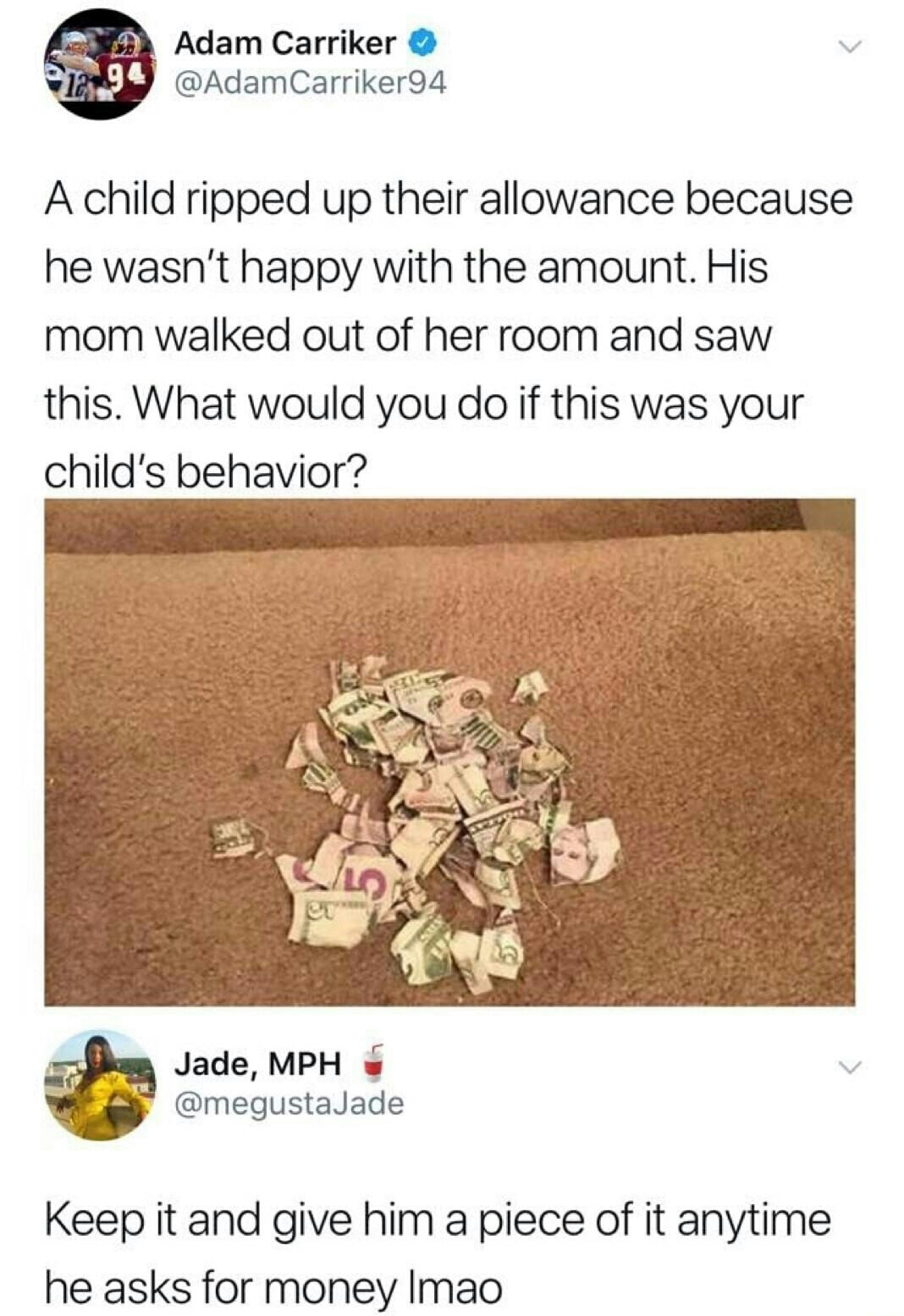 kids are fucking stupid - Adam Carriker A child ripped up their allowance because he wasn't happy with the amount. His mom walked out of her room and saw this. What would you do if this was your child's behavior? Jade, Mph Keep it and give him a piece of 