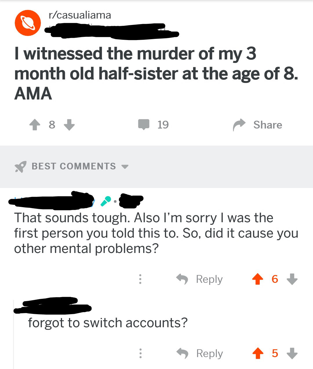 angle - rcasualiama I witnessed the murder of my 3 month old halfsister at the age of 8. Ama 8 119 Best That sounds tough. Also I'm sorry I was the first person you told this to. So, did it cause you other mental problems? 6 forgot to switch accounts? 5
