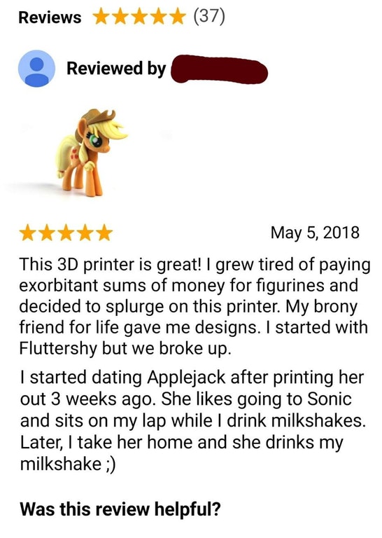 animal - Reviews 37 O Reviewed by This 3D printer is great! I grew tired of paying exorbitant sums of money for figurines and decided to splurge on this printer. My brony friend for life gave me designs. I started with Fluttershy but we broke up. I starte