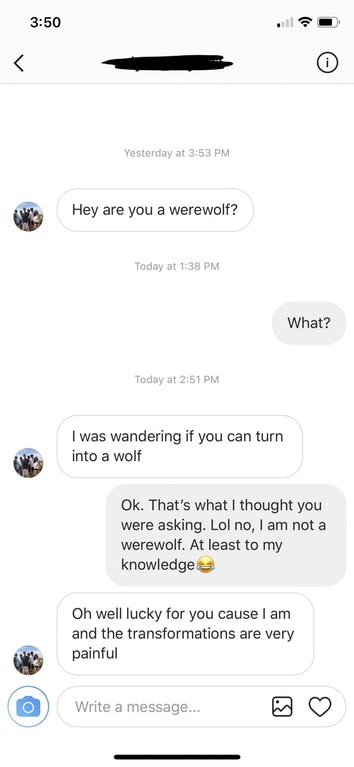 screenshot - Yesterday at Hey are you a werewolf? Today at What? Today at I was wandering if you can turn into a wolf Ok. That's what I thought you were asking. Lol no, I am not a werewolf. At least to my knowledge Oh well lucky for you cause I am and the