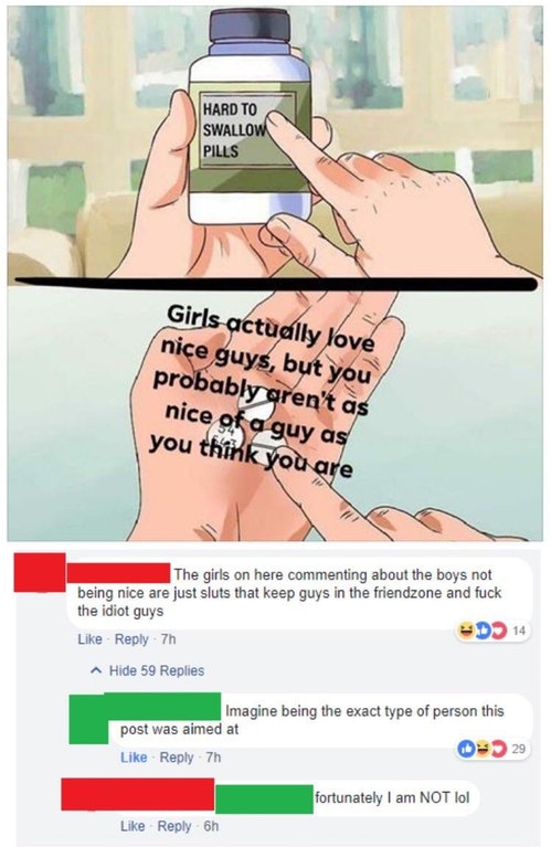 hard to swallow pill meme - Hard To Swallow Pills Girls actually love nice guys, but you probably aren't as nice of a guy as you think you are The girls on here commenting about the boys not being nice are just sluts that keep guys in the friendzone and f