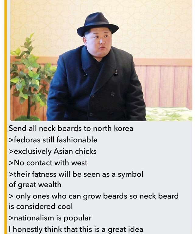 neckbeards north korea - Send all neck beards to north korea >fedoras still fashionable >exclusively Asian chicks >No contact with west >their fatness will be seen as a symbol of great wealth > only ones who can grow beards so neck beard is considered coo