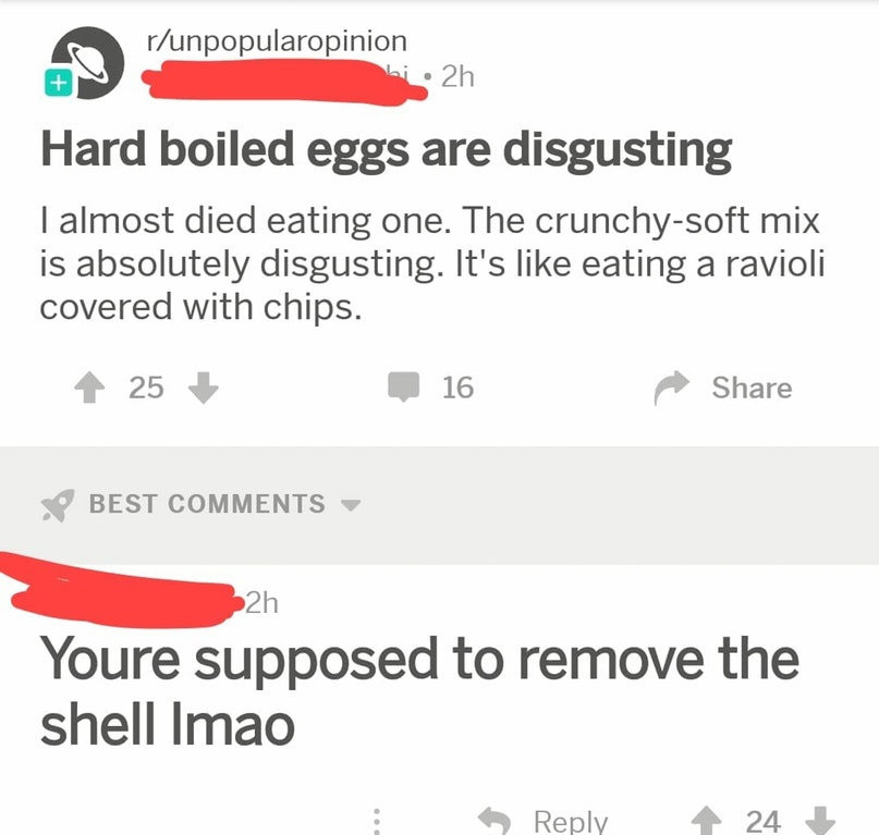 hard boiled egg reddit - runpopularopinion 2h Hard boiled eggs are disgusting I almost died eating one. The crunchysoft mix is absolutely disgusting. It's eating a ravioli covered with chips. 25 16 Best 2h Youre supposed to remove the shell Imao 24