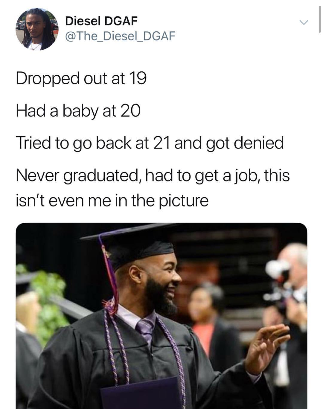 God's Plan - Diesel Dgaf Dropped out at 19 Had a baby at 20 Tried to go back at 21 and got denied Never graduated, had to get a job, this isn't even me in the picture