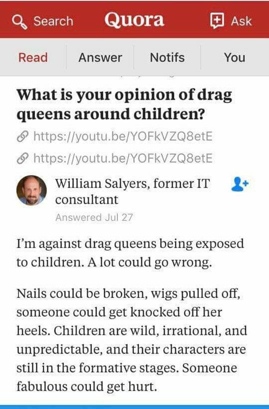 japanese dictionary app imiwa - Search Quora F Ask Read Answer Notifs You What is your opinion of drag queens around children? William Salyers, former It consultant Answered Jul 27 I'm against drag queens being exposed to children. A lot could go wrong. N