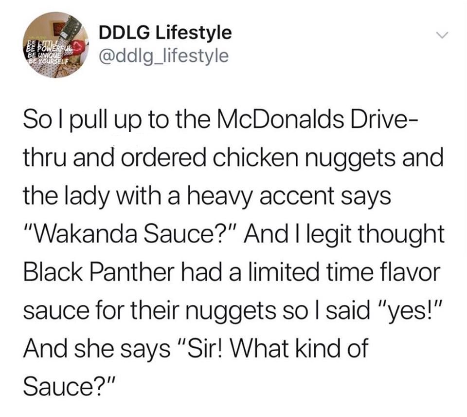 wakanda sauce meme - Ove Ddlg Lifestyle Solpull up to the McDonalds Drive thru and ordered chicken nuggets and the lady with a heavy accent says "Wakanda Sauce?" And I legit thought Black Panther had a limited time flavor sauce for their nuggets so I said
