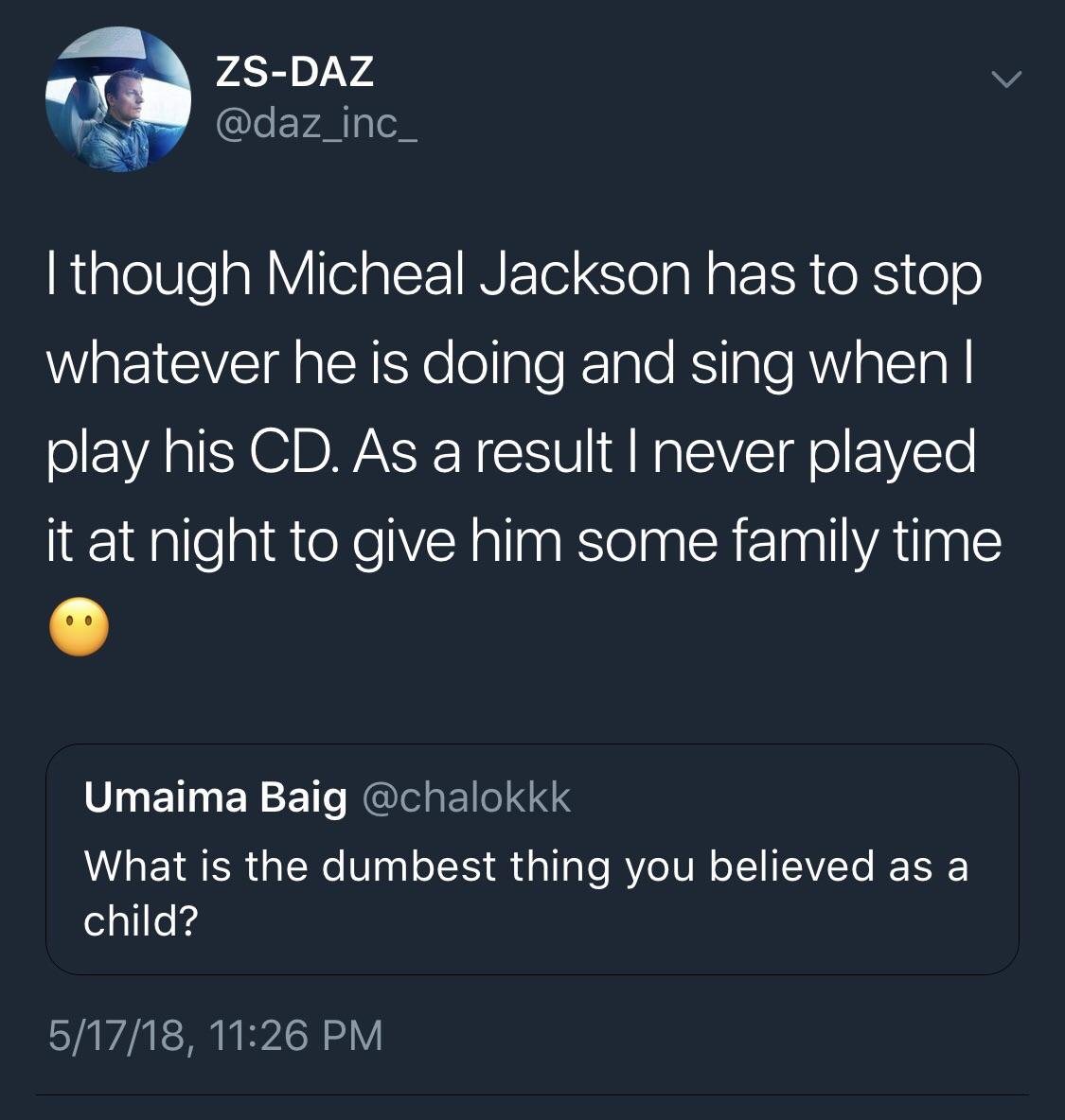 atmosphere - ZsDaz I though Micheal Jackson has to stop whatever he is doing and sing when || play his Cd. As a result I never played it at night to give him some family time Umaima Baig What is the dumbest thing you believed as a child? 51718,