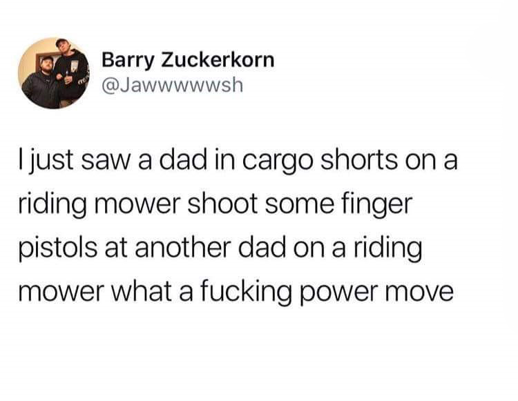 low key motivation - Barry Zuckerkorn I just saw a dad in cargo shorts on a riding mower shoot some finger pistols at another dad on a riding mower what a fucking power move