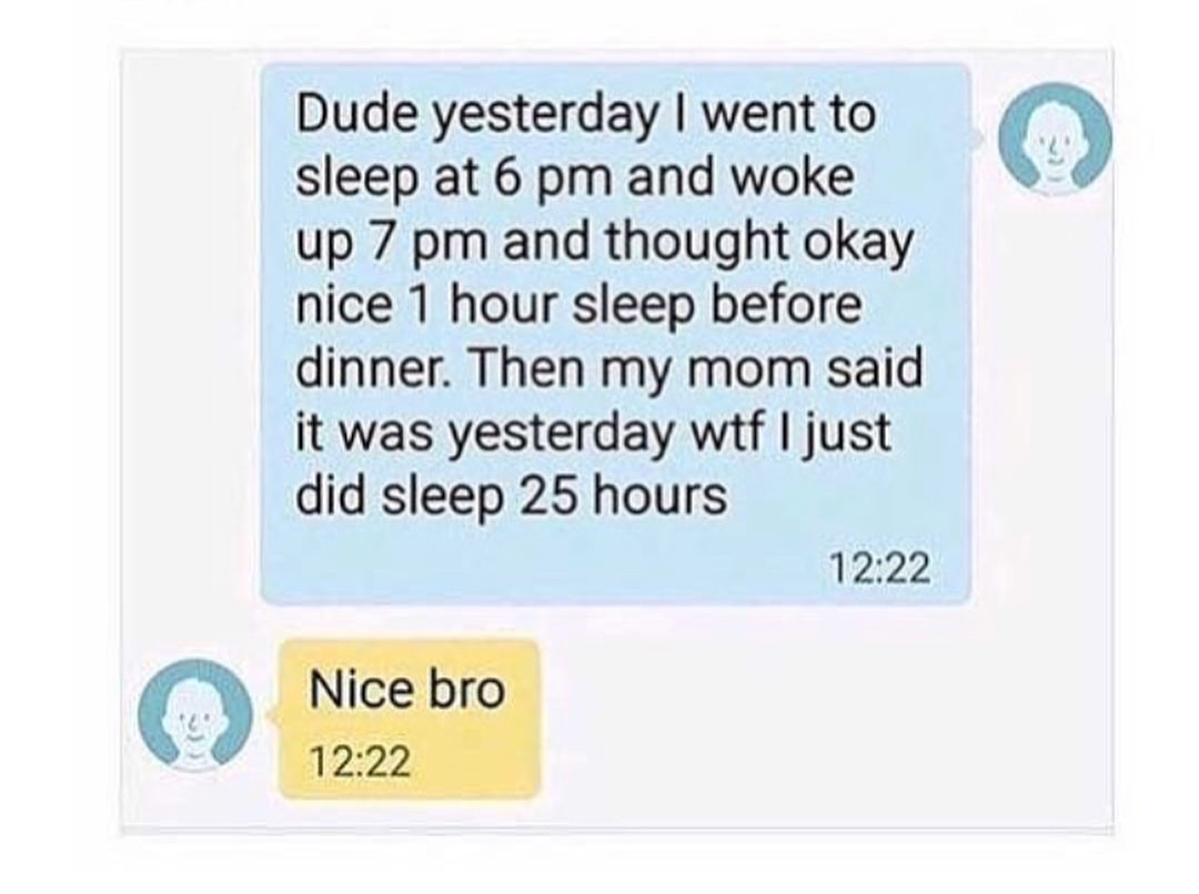 material - Dude yesterday I went to sleep at 6 pm and woke up 7 pm and thought okay nice 1 hour sleep before dinner. Then my mom said it was yesterday wtf I just did sleep 25 hours Nice bro