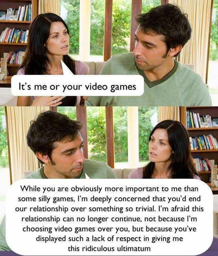 video games or me meme - It's me or your video games While you are obviously more important to me than some silly games, I'm deeply concerned that you'd end our relationship over something so trivial. I'm afraid this relationship can no longer continue, n