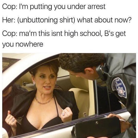 funny police memes - Cop I'm putting you under arrest Her unbuttoning shirt what about now? Cop ma'm this isnt high school, B's get you nowhere