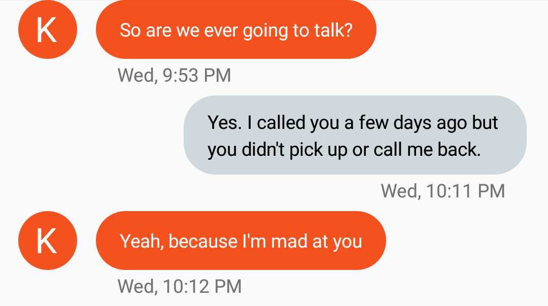 female logic - So are we ever going to talk? Wed, Yes. I called you a few days ago but you didn't pick up or call me back. Wed, Yeah, because I'm mad at you Wed,