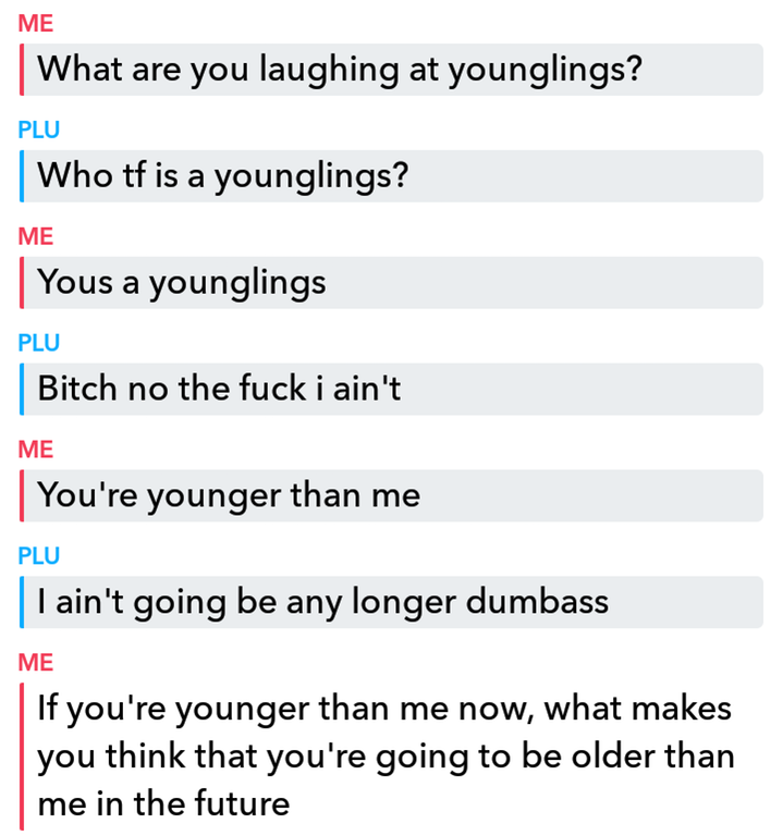 angle - Me What are you laughing at younglings? Plu Who tf is a younglings? Me Yous a younglings Plu Bitch no the fuck i ain't Me You're younger than me Plu | I ain't going be any longer dumbass Me If you're younger than me now, what makes you think that 