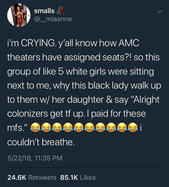 atmosphere - smalls f i'm Crying. y'all know how Amc theaters have assigned seats?! so this group of 5 white girls were sitting next to me, why this black lady walk up to them w her daughter & say "Alright colonizers get tf up. I paid for these mfs." Beac
