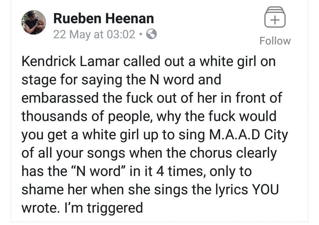 nothing at all - Rueben Heenan 22 May at Kendrick Lamar called out a white girl on stage for saying the N word and embarassed the fuck out of her in front of thousands of people, why the fuck would you get a white girl up to sing M.A.A.D City of all your 