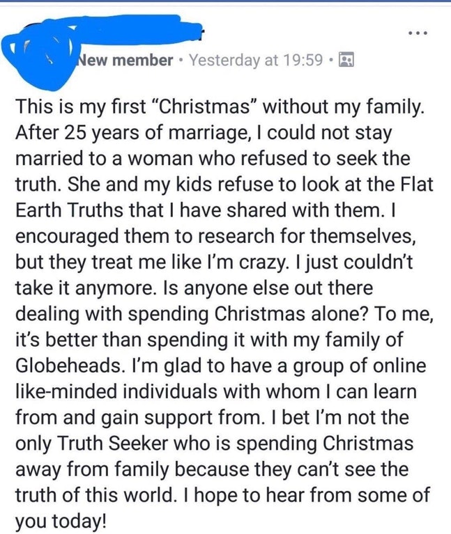 document - New member Yesterday at This is my first Christmas without my family. After 25 years of marriage, I could not stay married to a woman who refused to seek the truth. She and my kids refuse to look at the Flat Earth Truths that I have d with them
