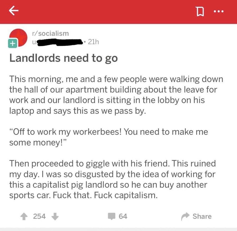 mkdocs themes - rsocialism 3. 21h Landlords need to go This morning, me and a few people were walking down the hall of our apartment building about the leave for work and our landlord is sitting in the lobby on his laptop and says this as we pass by. "Off