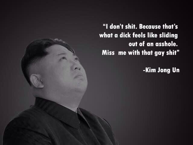 miss me with that gay shit kim - "I don't shit. Because that's what a dick feels sliding out of an asshole. Miss me with that gay shit" Kim Jong Un