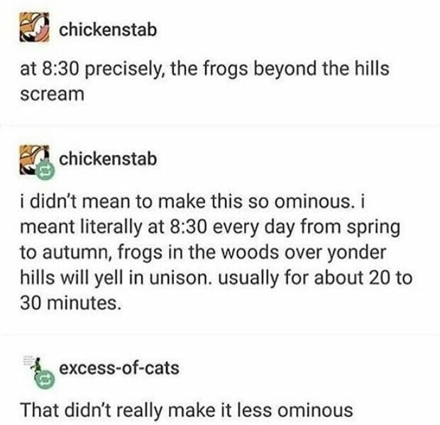 document - chickenstab at precisely, the frogs beyond the hills scream chickenstab i didn't mean to make this so ominous. i meant literally at every day from spring to autumn, frogs in the woods over yonder hills will yell in unison. usually for about 20 
