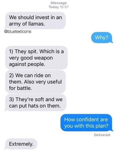 kanye west tweets - IMessage Today We should invest in an army of llamas. Why? 1 They spit. Which is a very good weapon against people. 2 We can ride on them. Also very useful for battle. 3 They're soft and we can put hats on them. How confident are you w
