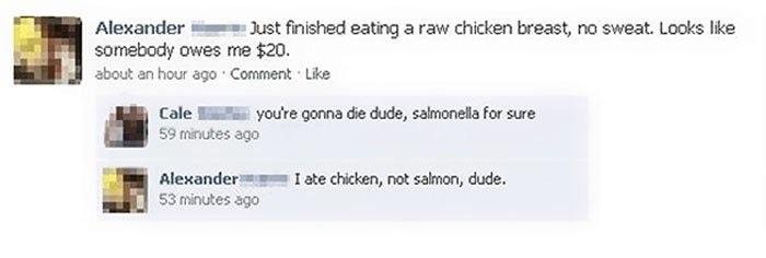 funniest facebook fails - Alexander Just finished eating a raw chicken breast, no sweat. Looks somebody owes me $20. about an hour ago Comment Cale you're gonna die dude, salmonella for sure 59 minutes ago I ate chicken, not salmon, dude. Alexander 53 min