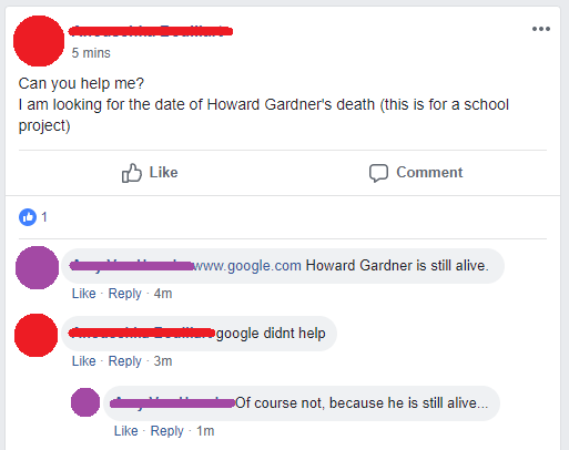 web page - 5 mins Can you help me? I am looking for the date of Howard Gardner's death this is for a school project Comment Howard Gardner is still alive. 4m google didnt help 3m Of course not because he is still alive... 1m