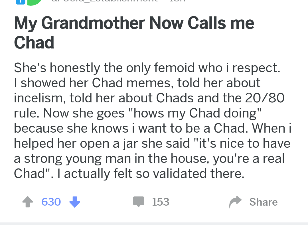 my grandmother calls me chad - My Grandmother Now Calls me Chad She's honestly the only femoid who i respect. I showed her Chad memes, told her about incelism, told her about Chads and the 2080 rule. Now she goes "hows my Chad doing" because she knows i w