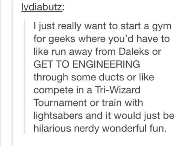 document - lydiabutz I just really want to start a gym for geeks where you'd have to run away from Daleks or Get To Engineering through some ducts or compete in a TriWizard Tournament or train with lightsabers and it would just be hilarious nerdy wonderfu