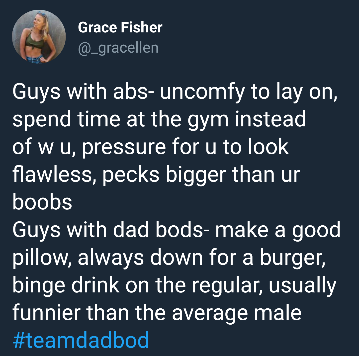 Grace Fisher Guys with abs uncomfy to lay on, spend time at the gym instead of w u, pressure for u to look flawless, pecks bigger than ur boobs Guys with dad bods make a good pillow, always down for a burger, binge drink on the regular, usually funnier…