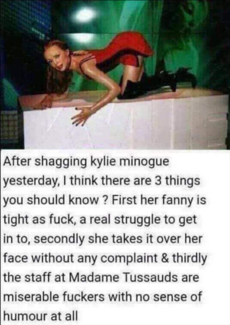 kylie minogue madame tussauds joke - After shagging kylie Minogue yesterday, I think there are 3 things you should know ? First her fanny is tight as fuck, a real struggle to get in to, secondly she takes it over her face without any complaint & thirdly t