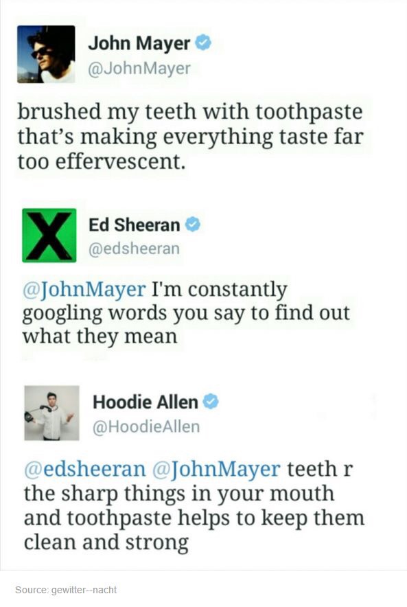 document - John Mayer Mayer brushed my teeth with toothpaste that's making everything taste far too effervescent. Ed Sheeran I'm constantly googling words you say to find out what they mean Hoodie Allen Allen teeth r the sharp things in your mouth and too