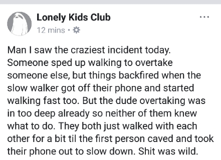 document - A Lonely Kids Club 12 mins. Man I saw the craziest incident today. Someone sped up walking to overtake someone else, but things backfired when the slow walker got off their phone and started walking fast too. But the dude overtaking was in too 