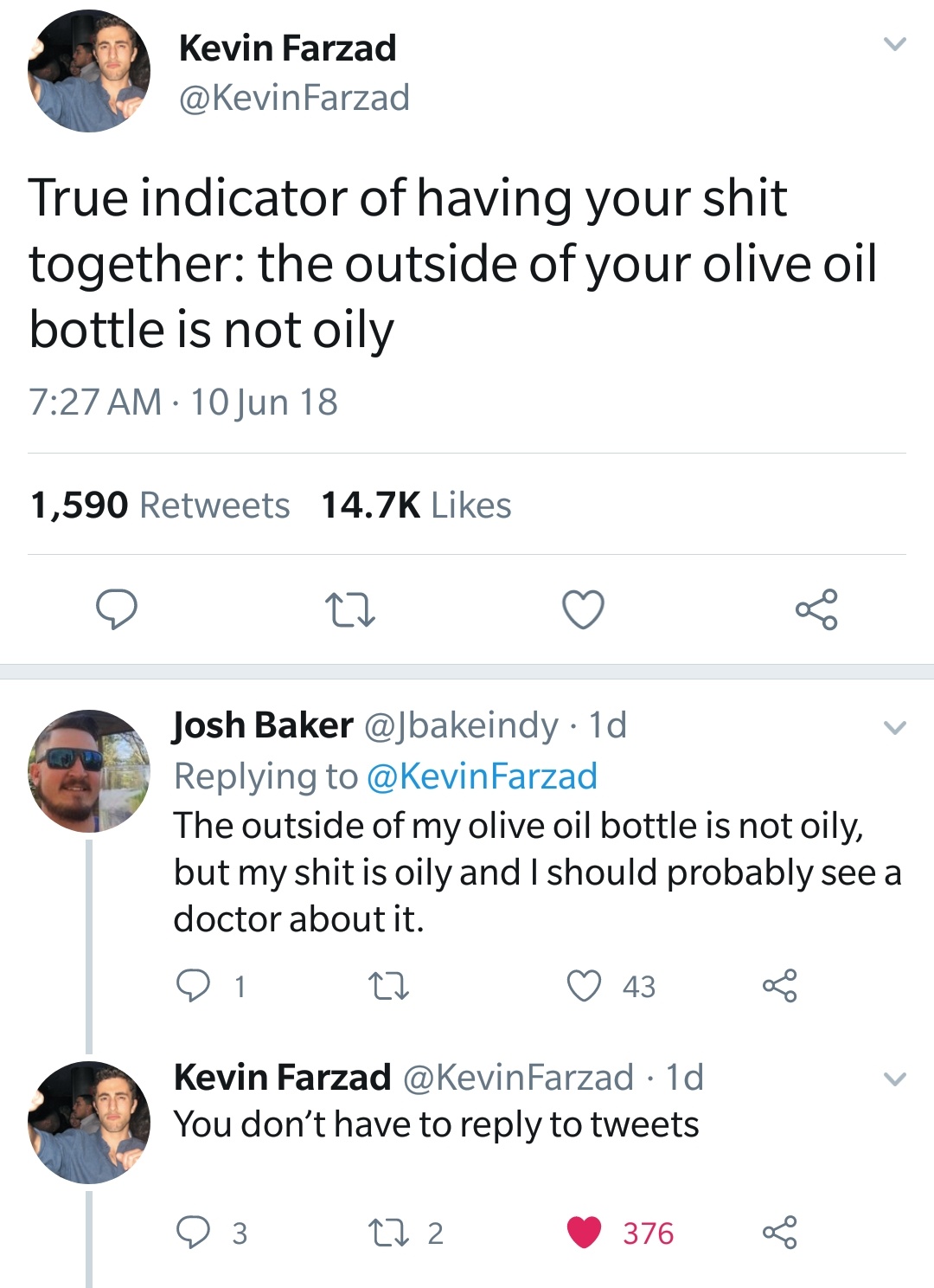 Kevin Farzad True indicator of having your shit together the outside of your olive oil bottle is not oily 10 Jun 18 1,590 Cz Josh Baker 1d Farzad The outside of my olive oil bottle is not oily, but my shit is oily and I should probably see a doctor about…