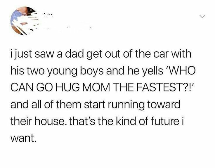 life quotes for girls - i just saw a dad get out of the car with his two young boys and he yells 'Who Can Go Hug Mom The Fastest?!' and all of them start running toward their house. that's the kind of future i want.